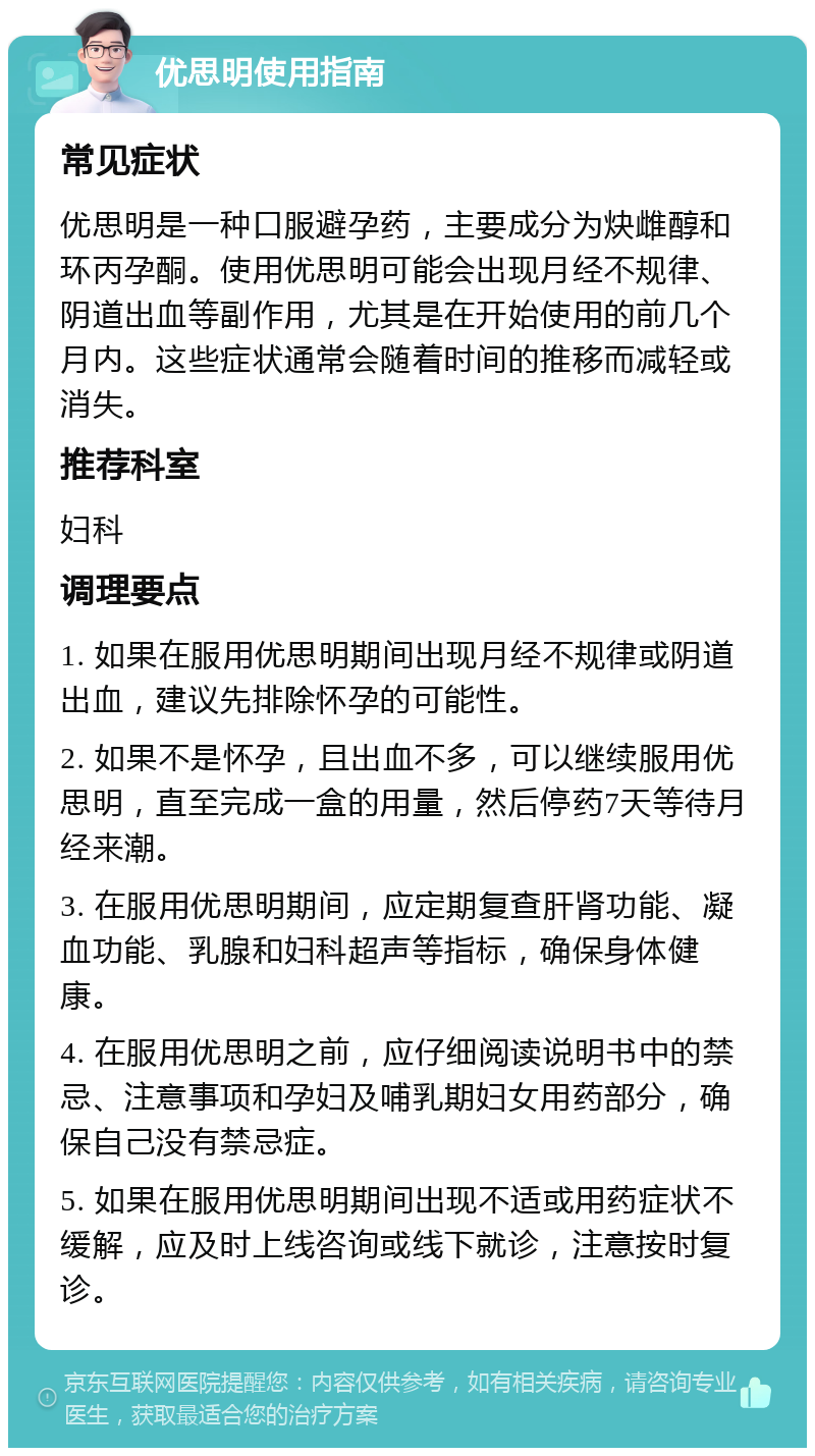 优思明使用指南 常见症状 优思明是一种口服避孕药，主要成分为炔雌醇和环丙孕酮。使用优思明可能会出现月经不规律、阴道出血等副作用，尤其是在开始使用的前几个月内。这些症状通常会随着时间的推移而减轻或消失。 推荐科室 妇科 调理要点 1. 如果在服用优思明期间出现月经不规律或阴道出血，建议先排除怀孕的可能性。 2. 如果不是怀孕，且出血不多，可以继续服用优思明，直至完成一盒的用量，然后停药7天等待月经来潮。 3. 在服用优思明期间，应定期复查肝肾功能、凝血功能、乳腺和妇科超声等指标，确保身体健康。 4. 在服用优思明之前，应仔细阅读说明书中的禁忌、注意事项和孕妇及哺乳期妇女用药部分，确保自己没有禁忌症。 5. 如果在服用优思明期间出现不适或用药症状不缓解，应及时上线咨询或线下就诊，注意按时复诊。