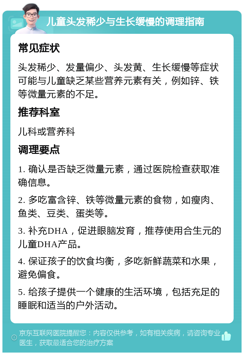 儿童头发稀少与生长缓慢的调理指南 常见症状 头发稀少、发量偏少、头发黄、生长缓慢等症状可能与儿童缺乏某些营养元素有关，例如锌、铁等微量元素的不足。 推荐科室 儿科或营养科 调理要点 1. 确认是否缺乏微量元素，通过医院检查获取准确信息。 2. 多吃富含锌、铁等微量元素的食物，如瘦肉、鱼类、豆类、蛋类等。 3. 补充DHA，促进眼脑发育，推荐使用合生元的儿童DHA产品。 4. 保证孩子的饮食均衡，多吃新鲜蔬菜和水果，避免偏食。 5. 给孩子提供一个健康的生活环境，包括充足的睡眠和适当的户外活动。