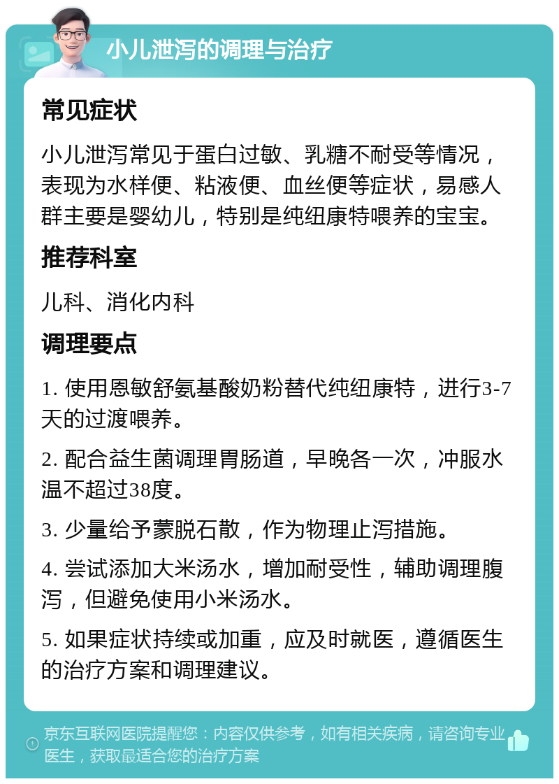 小儿泄泻的调理与治疗 常见症状 小儿泄泻常见于蛋白过敏、乳糖不耐受等情况，表现为水样便、粘液便、血丝便等症状，易感人群主要是婴幼儿，特别是纯纽康特喂养的宝宝。 推荐科室 儿科、消化内科 调理要点 1. 使用恩敏舒氨基酸奶粉替代纯纽康特，进行3-7天的过渡喂养。 2. 配合益生菌调理胃肠道，早晚各一次，冲服水温不超过38度。 3. 少量给予蒙脱石散，作为物理止泻措施。 4. 尝试添加大米汤水，增加耐受性，辅助调理腹泻，但避免使用小米汤水。 5. 如果症状持续或加重，应及时就医，遵循医生的治疗方案和调理建议。