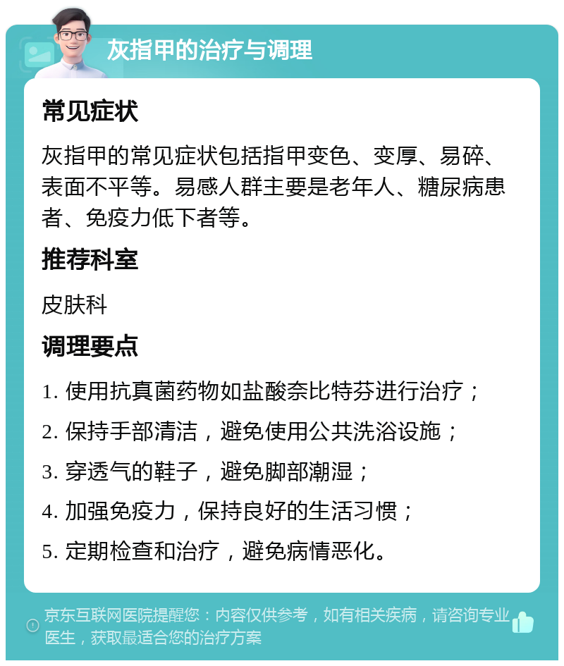 灰指甲的治疗与调理 常见症状 灰指甲的常见症状包括指甲变色、变厚、易碎、表面不平等。易感人群主要是老年人、糖尿病患者、免疫力低下者等。 推荐科室 皮肤科 调理要点 1. 使用抗真菌药物如盐酸奈比特芬进行治疗； 2. 保持手部清洁，避免使用公共洗浴设施； 3. 穿透气的鞋子，避免脚部潮湿； 4. 加强免疫力，保持良好的生活习惯； 5. 定期检查和治疗，避免病情恶化。