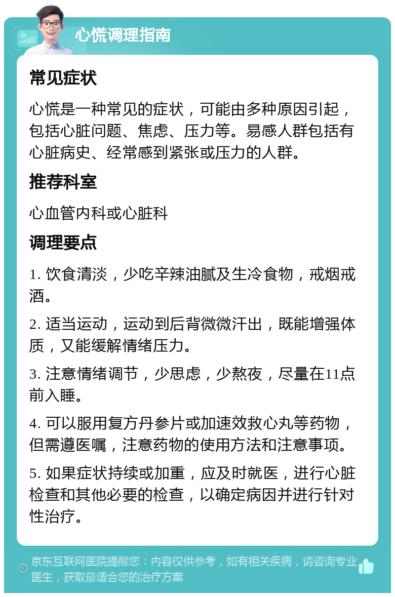 心慌调理指南 常见症状 心慌是一种常见的症状，可能由多种原因引起，包括心脏问题、焦虑、压力等。易感人群包括有心脏病史、经常感到紧张或压力的人群。 推荐科室 心血管内科或心脏科 调理要点 1. 饮食清淡，少吃辛辣油腻及生冷食物，戒烟戒酒。 2. 适当运动，运动到后背微微汗出，既能增强体质，又能缓解情绪压力。 3. 注意情绪调节，少思虑，少熬夜，尽量在11点前入睡。 4. 可以服用复方丹参片或加速效救心丸等药物，但需遵医嘱，注意药物的使用方法和注意事项。 5. 如果症状持续或加重，应及时就医，进行心脏检查和其他必要的检查，以确定病因并进行针对性治疗。