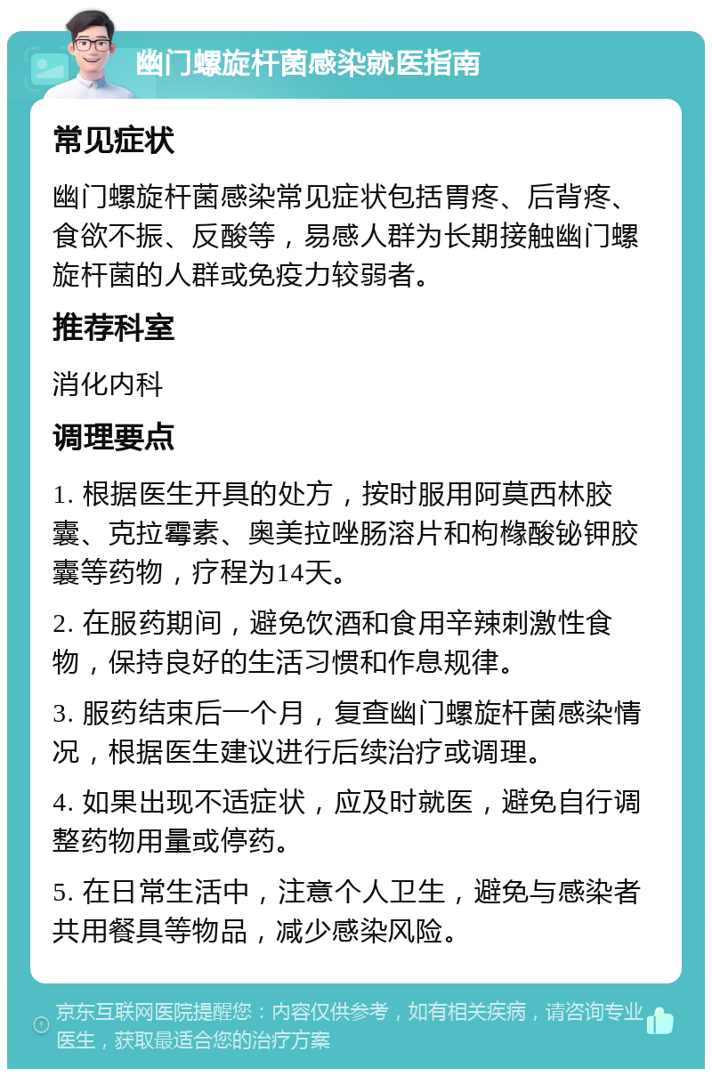 幽门螺旋杆菌感染就医指南 常见症状 幽门螺旋杆菌感染常见症状包括胃疼、后背疼、食欲不振、反酸等，易感人群为长期接触幽门螺旋杆菌的人群或免疫力较弱者。 推荐科室 消化内科 调理要点 1. 根据医生开具的处方，按时服用阿莫西林胶囊、克拉霉素、奥美拉唑肠溶片和枸橼酸铋钾胶囊等药物，疗程为14天。 2. 在服药期间，避免饮酒和食用辛辣刺激性食物，保持良好的生活习惯和作息规律。 3. 服药结束后一个月，复查幽门螺旋杆菌感染情况，根据医生建议进行后续治疗或调理。 4. 如果出现不适症状，应及时就医，避免自行调整药物用量或停药。 5. 在日常生活中，注意个人卫生，避免与感染者共用餐具等物品，减少感染风险。