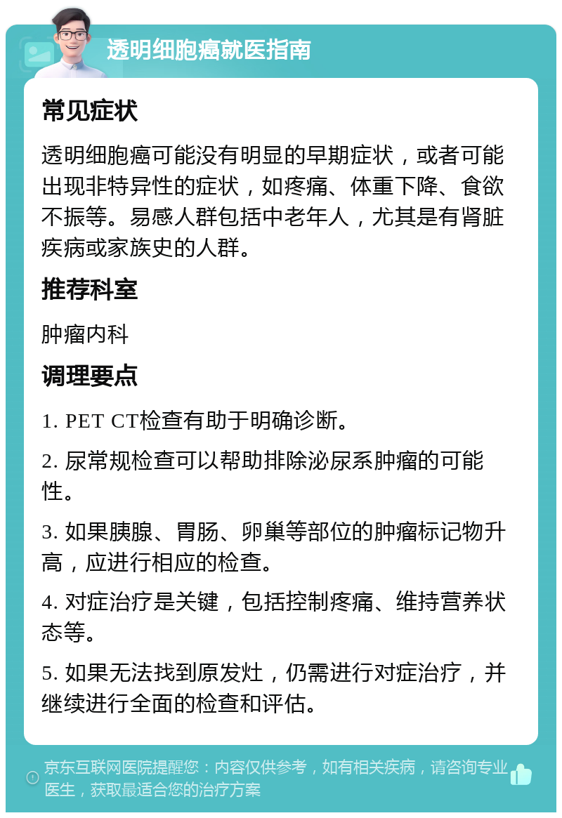 透明细胞癌就医指南 常见症状 透明细胞癌可能没有明显的早期症状，或者可能出现非特异性的症状，如疼痛、体重下降、食欲不振等。易感人群包括中老年人，尤其是有肾脏疾病或家族史的人群。 推荐科室 肿瘤内科 调理要点 1. PET CT检查有助于明确诊断。 2. 尿常规检查可以帮助排除泌尿系肿瘤的可能性。 3. 如果胰腺、胃肠、卵巢等部位的肿瘤标记物升高，应进行相应的检查。 4. 对症治疗是关键，包括控制疼痛、维持营养状态等。 5. 如果无法找到原发灶，仍需进行对症治疗，并继续进行全面的检查和评估。