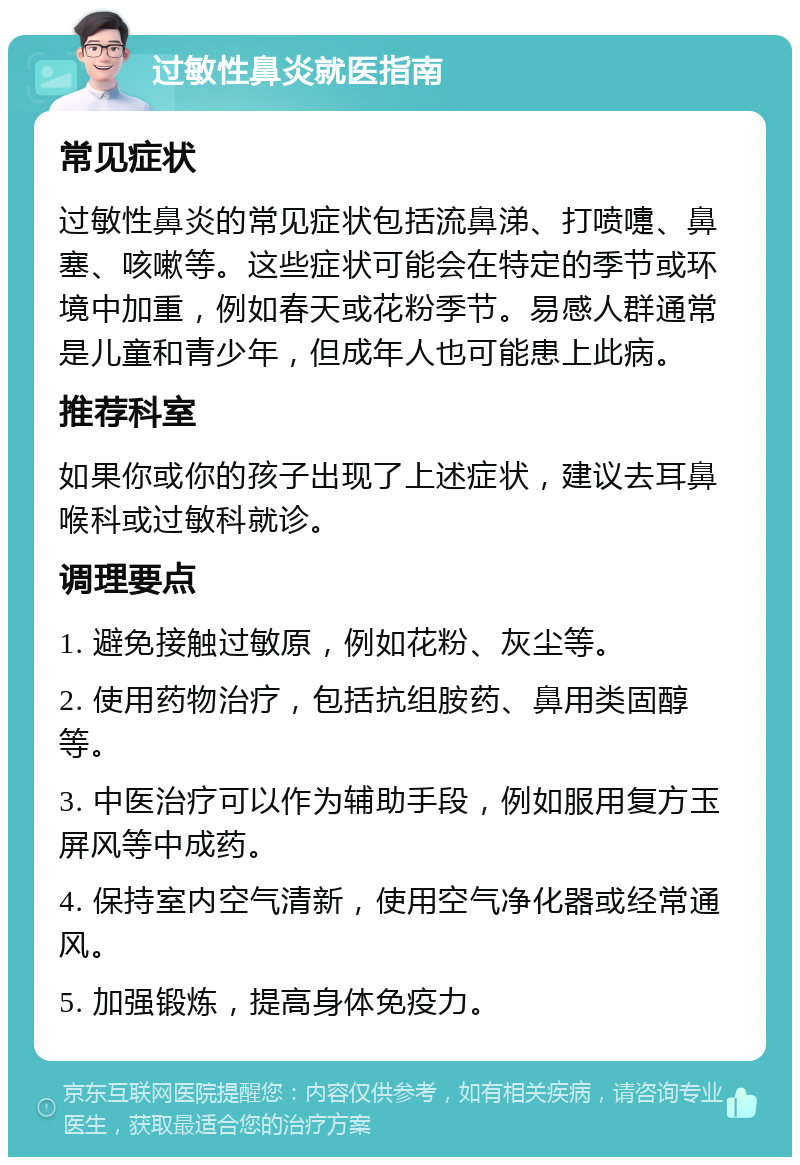 过敏性鼻炎就医指南 常见症状 过敏性鼻炎的常见症状包括流鼻涕、打喷嚏、鼻塞、咳嗽等。这些症状可能会在特定的季节或环境中加重，例如春天或花粉季节。易感人群通常是儿童和青少年，但成年人也可能患上此病。 推荐科室 如果你或你的孩子出现了上述症状，建议去耳鼻喉科或过敏科就诊。 调理要点 1. 避免接触过敏原，例如花粉、灰尘等。 2. 使用药物治疗，包括抗组胺药、鼻用类固醇等。 3. 中医治疗可以作为辅助手段，例如服用复方玉屏风等中成药。 4. 保持室内空气清新，使用空气净化器或经常通风。 5. 加强锻炼，提高身体免疫力。