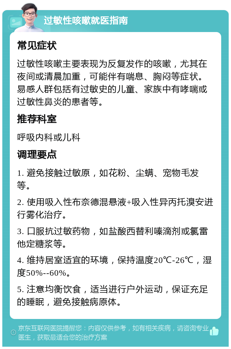 过敏性咳嗽就医指南 常见症状 过敏性咳嗽主要表现为反复发作的咳嗽，尤其在夜间或清晨加重，可能伴有喘息、胸闷等症状。易感人群包括有过敏史的儿童、家族中有哮喘或过敏性鼻炎的患者等。 推荐科室 呼吸内科或儿科 调理要点 1. 避免接触过敏原，如花粉、尘螨、宠物毛发等。 2. 使用吸入性布奈德混悬液+吸入性异丙托溴安进行雾化治疗。 3. 口服抗过敏药物，如盐酸西替利嗪滴剂或氯雷他定糖浆等。 4. 维持居室适宜的环境，保持温度20℃-26℃，湿度50%--60%。 5. 注意均衡饮食，适当进行户外运动，保证充足的睡眠，避免接触病原体。