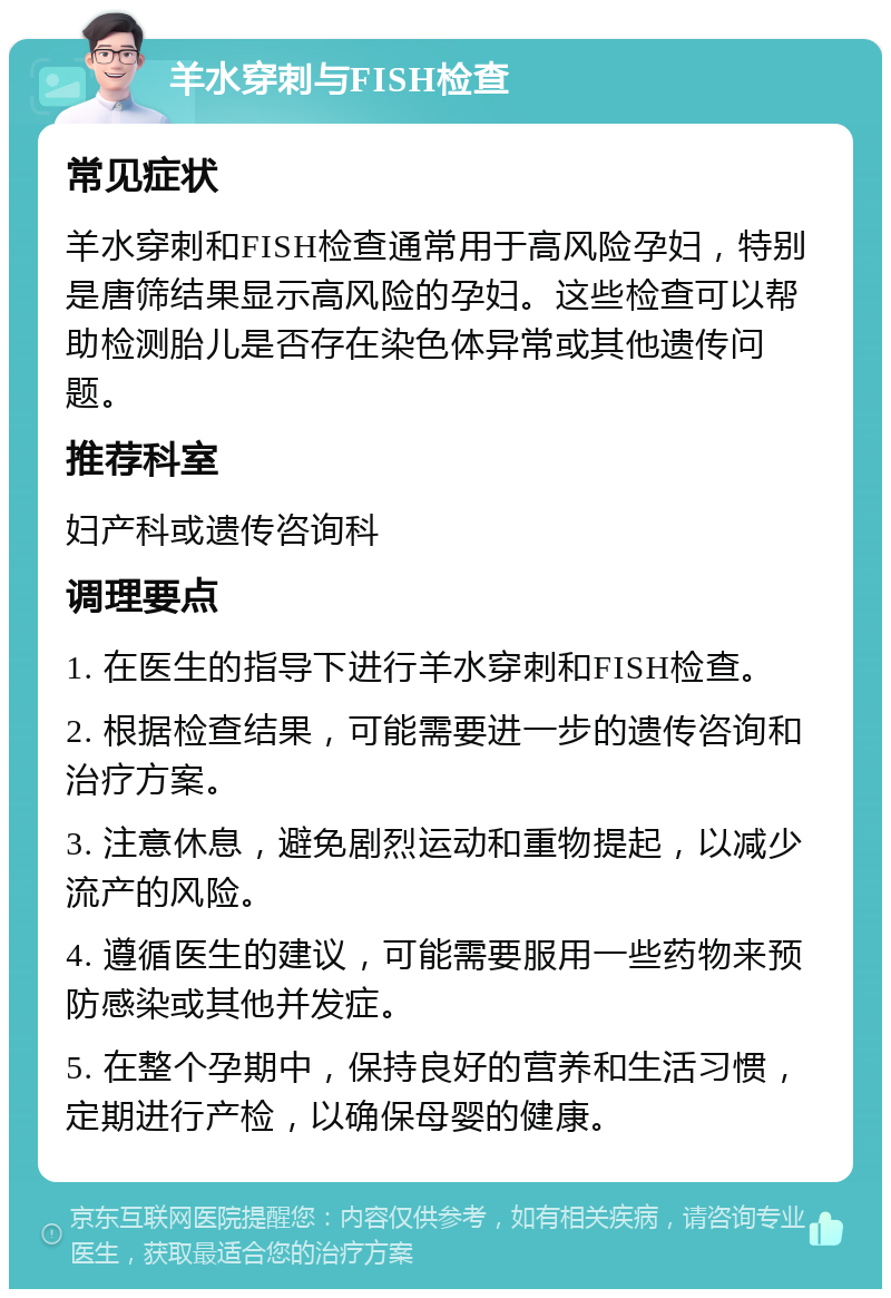 羊水穿刺与FISH检查 常见症状 羊水穿刺和FISH检查通常用于高风险孕妇，特别是唐筛结果显示高风险的孕妇。这些检查可以帮助检测胎儿是否存在染色体异常或其他遗传问题。 推荐科室 妇产科或遗传咨询科 调理要点 1. 在医生的指导下进行羊水穿刺和FISH检查。 2. 根据检查结果，可能需要进一步的遗传咨询和治疗方案。 3. 注意休息，避免剧烈运动和重物提起，以减少流产的风险。 4. 遵循医生的建议，可能需要服用一些药物来预防感染或其他并发症。 5. 在整个孕期中，保持良好的营养和生活习惯，定期进行产检，以确保母婴的健康。