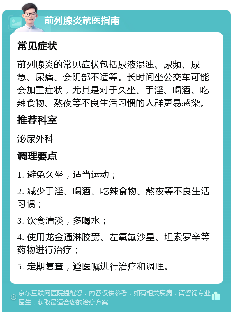 前列腺炎就医指南 常见症状 前列腺炎的常见症状包括尿液混浊、尿频、尿急、尿痛、会阴部不适等。长时间坐公交车可能会加重症状，尤其是对于久坐、手淫、喝酒、吃辣食物、熬夜等不良生活习惯的人群更易感染。 推荐科室 泌尿外科 调理要点 1. 避免久坐，适当运动； 2. 减少手淫、喝酒、吃辣食物、熬夜等不良生活习惯； 3. 饮食清淡，多喝水； 4. 使用龙金通淋胶囊、左氧氟沙星、坦索罗辛等药物进行治疗； 5. 定期复查，遵医嘱进行治疗和调理。