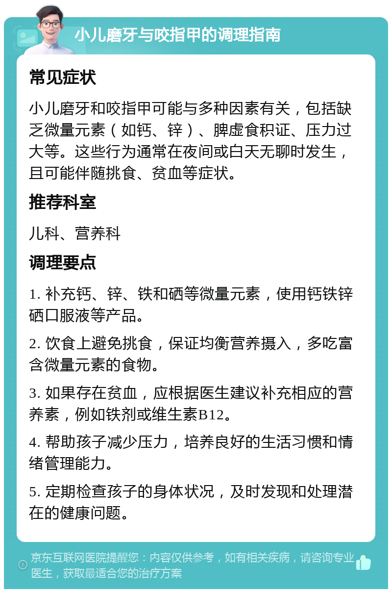 小儿磨牙与咬指甲的调理指南 常见症状 小儿磨牙和咬指甲可能与多种因素有关，包括缺乏微量元素（如钙、锌）、脾虚食积证、压力过大等。这些行为通常在夜间或白天无聊时发生，且可能伴随挑食、贫血等症状。 推荐科室 儿科、营养科 调理要点 1. 补充钙、锌、铁和硒等微量元素，使用钙铁锌硒口服液等产品。 2. 饮食上避免挑食，保证均衡营养摄入，多吃富含微量元素的食物。 3. 如果存在贫血，应根据医生建议补充相应的营养素，例如铁剂或维生素B12。 4. 帮助孩子减少压力，培养良好的生活习惯和情绪管理能力。 5. 定期检查孩子的身体状况，及时发现和处理潜在的健康问题。