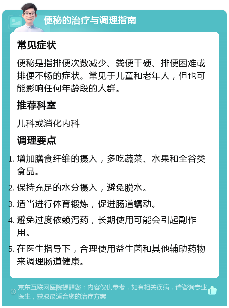 便秘的治疗与调理指南 常见症状 便秘是指排便次数减少、粪便干硬、排便困难或排便不畅的症状。常见于儿童和老年人，但也可能影响任何年龄段的人群。 推荐科室 儿科或消化内科 调理要点 增加膳食纤维的摄入，多吃蔬菜、水果和全谷类食品。 保持充足的水分摄入，避免脱水。 适当进行体育锻炼，促进肠道蠕动。 避免过度依赖泻药，长期使用可能会引起副作用。 在医生指导下，合理使用益生菌和其他辅助药物来调理肠道健康。