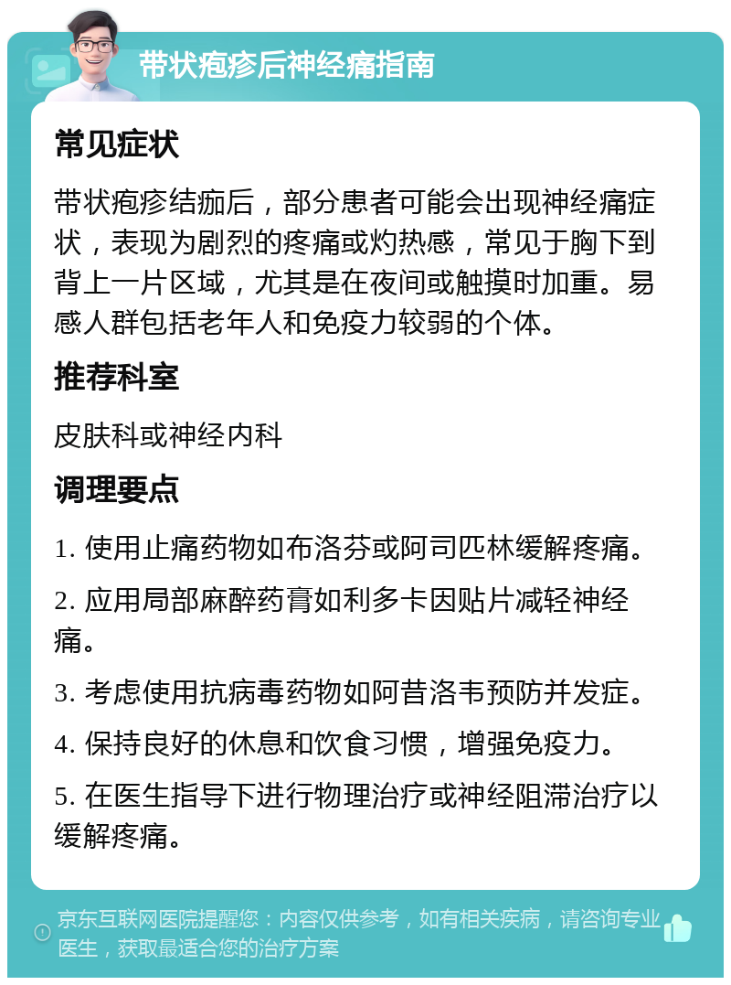 带状疱疹后神经痛指南 常见症状 带状疱疹结痂后，部分患者可能会出现神经痛症状，表现为剧烈的疼痛或灼热感，常见于胸下到背上一片区域，尤其是在夜间或触摸时加重。易感人群包括老年人和免疫力较弱的个体。 推荐科室 皮肤科或神经内科 调理要点 1. 使用止痛药物如布洛芬或阿司匹林缓解疼痛。 2. 应用局部麻醉药膏如利多卡因贴片减轻神经痛。 3. 考虑使用抗病毒药物如阿昔洛韦预防并发症。 4. 保持良好的休息和饮食习惯，增强免疫力。 5. 在医生指导下进行物理治疗或神经阻滞治疗以缓解疼痛。