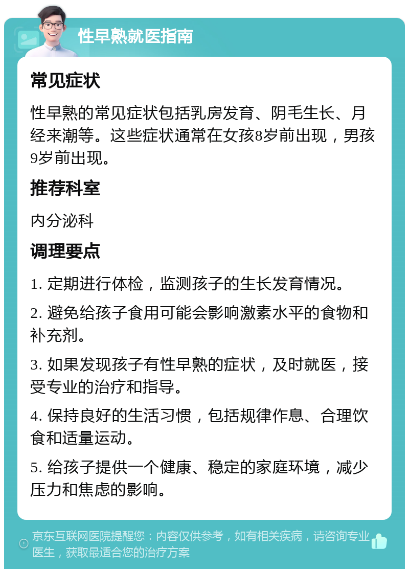 性早熟就医指南 常见症状 性早熟的常见症状包括乳房发育、阴毛生长、月经来潮等。这些症状通常在女孩8岁前出现，男孩9岁前出现。 推荐科室 内分泌科 调理要点 1. 定期进行体检，监测孩子的生长发育情况。 2. 避免给孩子食用可能会影响激素水平的食物和补充剂。 3. 如果发现孩子有性早熟的症状，及时就医，接受专业的治疗和指导。 4. 保持良好的生活习惯，包括规律作息、合理饮食和适量运动。 5. 给孩子提供一个健康、稳定的家庭环境，减少压力和焦虑的影响。