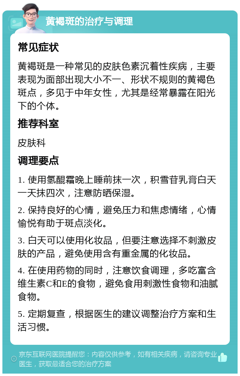 黄褐斑的治疗与调理 常见症状 黄褐斑是一种常见的皮肤色素沉着性疾病，主要表现为面部出现大小不一、形状不规则的黄褐色斑点，多见于中年女性，尤其是经常暴露在阳光下的个体。 推荐科室 皮肤科 调理要点 1. 使用氢醌霜晚上睡前抹一次，积雪苷乳膏白天一天抹四次，注意防晒保湿。 2. 保持良好的心情，避免压力和焦虑情绪，心情愉悦有助于斑点淡化。 3. 白天可以使用化妆品，但要注意选择不刺激皮肤的产品，避免使用含有重金属的化妆品。 4. 在使用药物的同时，注意饮食调理，多吃富含维生素C和E的食物，避免食用刺激性食物和油腻食物。 5. 定期复查，根据医生的建议调整治疗方案和生活习惯。