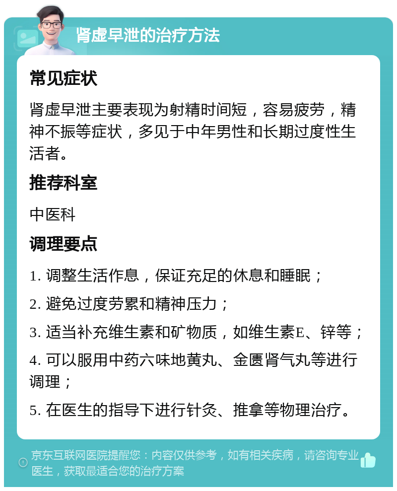 肾虚早泄的治疗方法 常见症状 肾虚早泄主要表现为射精时间短，容易疲劳，精神不振等症状，多见于中年男性和长期过度性生活者。 推荐科室 中医科 调理要点 1. 调整生活作息，保证充足的休息和睡眠； 2. 避免过度劳累和精神压力； 3. 适当补充维生素和矿物质，如维生素E、锌等； 4. 可以服用中药六味地黄丸、金匮肾气丸等进行调理； 5. 在医生的指导下进行针灸、推拿等物理治疗。