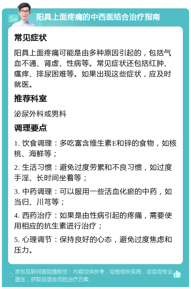 阳具上面疼痛的中西医结合治疗指南 常见症状 阳具上面疼痛可能是由多种原因引起的，包括气血不通、肾虚、性病等。常见症状还包括红肿、瘙痒、排尿困难等。如果出现这些症状，应及时就医。 推荐科室 泌尿外科或男科 调理要点 1. 饮食调理：多吃富含维生素E和锌的食物，如核桃、海鲜等； 2. 生活习惯：避免过度劳累和不良习惯，如过度手淫、长时间坐着等； 3. 中药调理：可以服用一些活血化瘀的中药，如当归、川芎等； 4. 西药治疗：如果是由性病引起的疼痛，需要使用相应的抗生素进行治疗； 5. 心理调节：保持良好的心态，避免过度焦虑和压力。