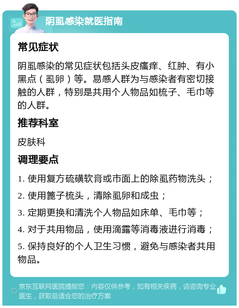 阴虱感染就医指南 常见症状 阴虱感染的常见症状包括头皮瘙痒、红肿、有小黑点（虱卵）等。易感人群为与感染者有密切接触的人群，特别是共用个人物品如梳子、毛巾等的人群。 推荐科室 皮肤科 调理要点 1. 使用复方硫磺软膏或市面上的除虱药物洗头； 2. 使用篦子梳头，清除虱卵和成虫； 3. 定期更换和清洗个人物品如床单、毛巾等； 4. 对于共用物品，使用滴露等消毒液进行消毒； 5. 保持良好的个人卫生习惯，避免与感染者共用物品。