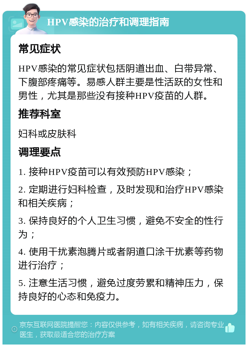 HPV感染的治疗和调理指南 常见症状 HPV感染的常见症状包括阴道出血、白带异常、下腹部疼痛等。易感人群主要是性活跃的女性和男性，尤其是那些没有接种HPV疫苗的人群。 推荐科室 妇科或皮肤科 调理要点 1. 接种HPV疫苗可以有效预防HPV感染； 2. 定期进行妇科检查，及时发现和治疗HPV感染和相关疾病； 3. 保持良好的个人卫生习惯，避免不安全的性行为； 4. 使用干扰素泡腾片或者阴道口涂干扰素等药物进行治疗； 5. 注意生活习惯，避免过度劳累和精神压力，保持良好的心态和免疫力。