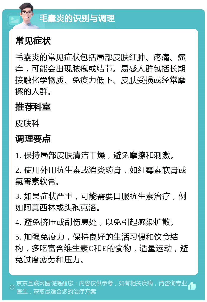 毛囊炎的识别与调理 常见症状 毛囊炎的常见症状包括局部皮肤红肿、疼痛、瘙痒，可能会出现脓疱或结节。易感人群包括长期接触化学物质、免疫力低下、皮肤受损或经常摩擦的人群。 推荐科室 皮肤科 调理要点 1. 保持局部皮肤清洁干燥，避免摩擦和刺激。 2. 使用外用抗生素或消炎药膏，如红霉素软膏或氯霉素软膏。 3. 如果症状严重，可能需要口服抗生素治疗，例如阿莫西林或头孢克洛。 4. 避免挤压或刮伤患处，以免引起感染扩散。 5. 加强免疫力，保持良好的生活习惯和饮食结构，多吃富含维生素C和E的食物，适量运动，避免过度疲劳和压力。