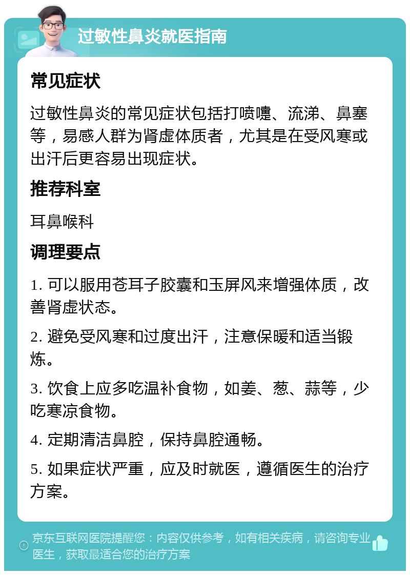 过敏性鼻炎就医指南 常见症状 过敏性鼻炎的常见症状包括打喷嚏、流涕、鼻塞等，易感人群为肾虚体质者，尤其是在受风寒或出汗后更容易出现症状。 推荐科室 耳鼻喉科 调理要点 1. 可以服用苍耳子胶囊和玉屏风来增强体质，改善肾虚状态。 2. 避免受风寒和过度出汗，注意保暖和适当锻炼。 3. 饮食上应多吃温补食物，如姜、葱、蒜等，少吃寒凉食物。 4. 定期清洁鼻腔，保持鼻腔通畅。 5. 如果症状严重，应及时就医，遵循医生的治疗方案。