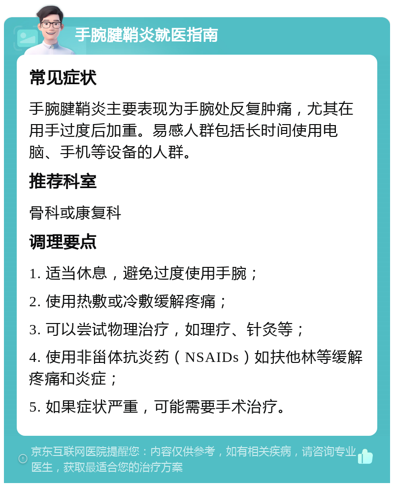 手腕腱鞘炎就医指南 常见症状 手腕腱鞘炎主要表现为手腕处反复肿痛，尤其在用手过度后加重。易感人群包括长时间使用电脑、手机等设备的人群。 推荐科室 骨科或康复科 调理要点 1. 适当休息，避免过度使用手腕； 2. 使用热敷或冷敷缓解疼痛； 3. 可以尝试物理治疗，如理疗、针灸等； 4. 使用非甾体抗炎药（NSAIDs）如扶他林等缓解疼痛和炎症； 5. 如果症状严重，可能需要手术治疗。