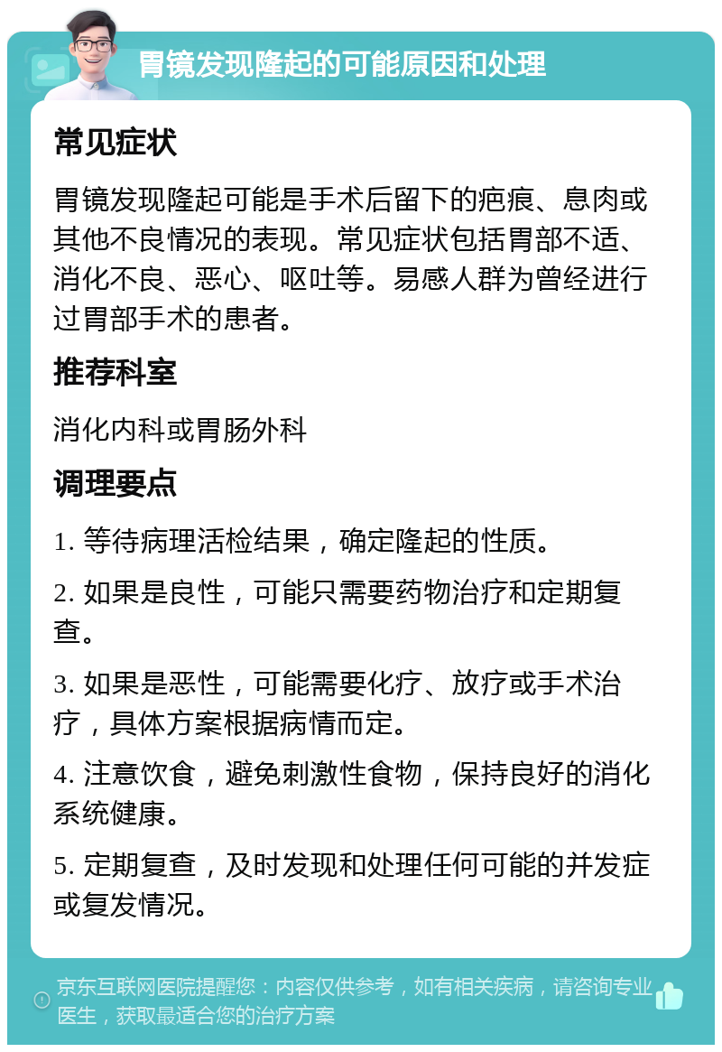 胃镜发现隆起的可能原因和处理 常见症状 胃镜发现隆起可能是手术后留下的疤痕、息肉或其他不良情况的表现。常见症状包括胃部不适、消化不良、恶心、呕吐等。易感人群为曾经进行过胃部手术的患者。 推荐科室 消化内科或胃肠外科 调理要点 1. 等待病理活检结果，确定隆起的性质。 2. 如果是良性，可能只需要药物治疗和定期复查。 3. 如果是恶性，可能需要化疗、放疗或手术治疗，具体方案根据病情而定。 4. 注意饮食，避免刺激性食物，保持良好的消化系统健康。 5. 定期复查，及时发现和处理任何可能的并发症或复发情况。