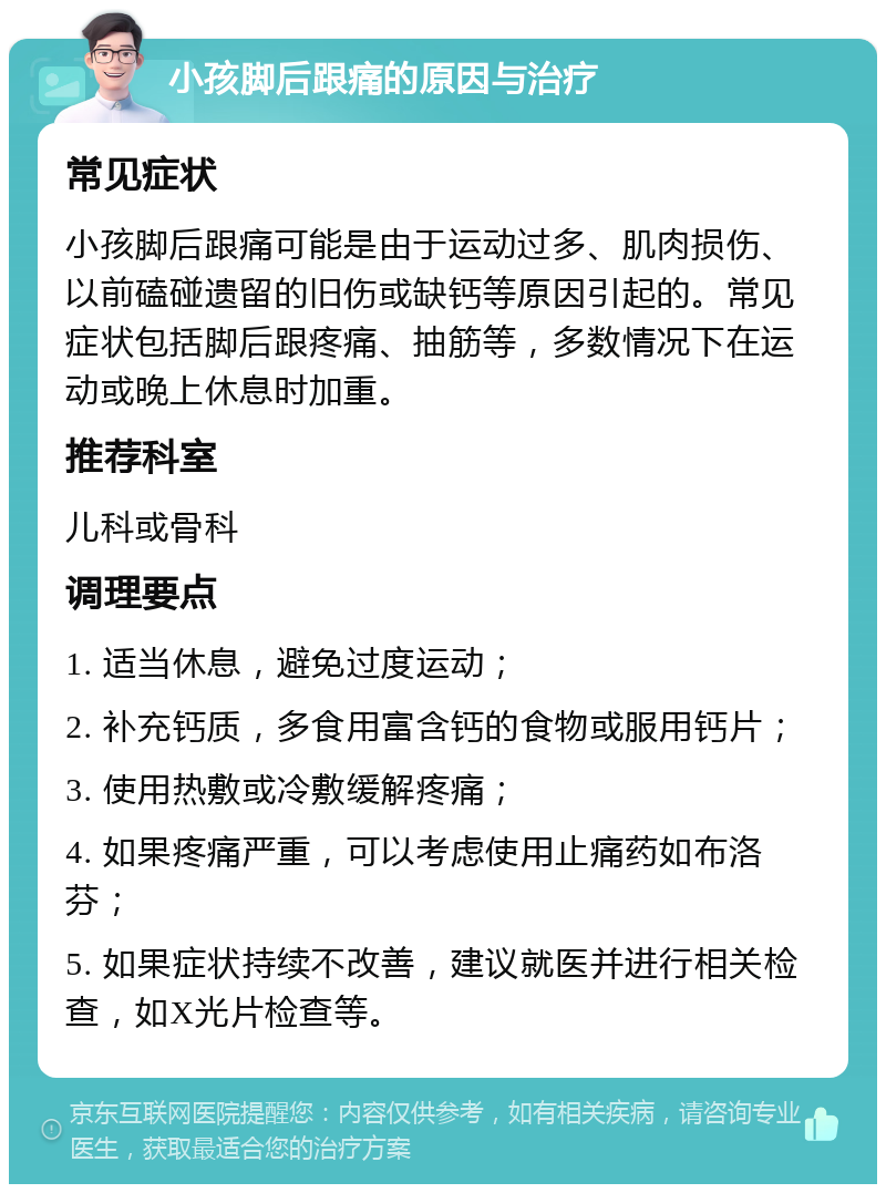 小孩脚后跟痛的原因与治疗 常见症状 小孩脚后跟痛可能是由于运动过多、肌肉损伤、以前磕碰遗留的旧伤或缺钙等原因引起的。常见症状包括脚后跟疼痛、抽筋等，多数情况下在运动或晚上休息时加重。 推荐科室 儿科或骨科 调理要点 1. 适当休息，避免过度运动； 2. 补充钙质，多食用富含钙的食物或服用钙片； 3. 使用热敷或冷敷缓解疼痛； 4. 如果疼痛严重，可以考虑使用止痛药如布洛芬； 5. 如果症状持续不改善，建议就医并进行相关检查，如X光片检查等。