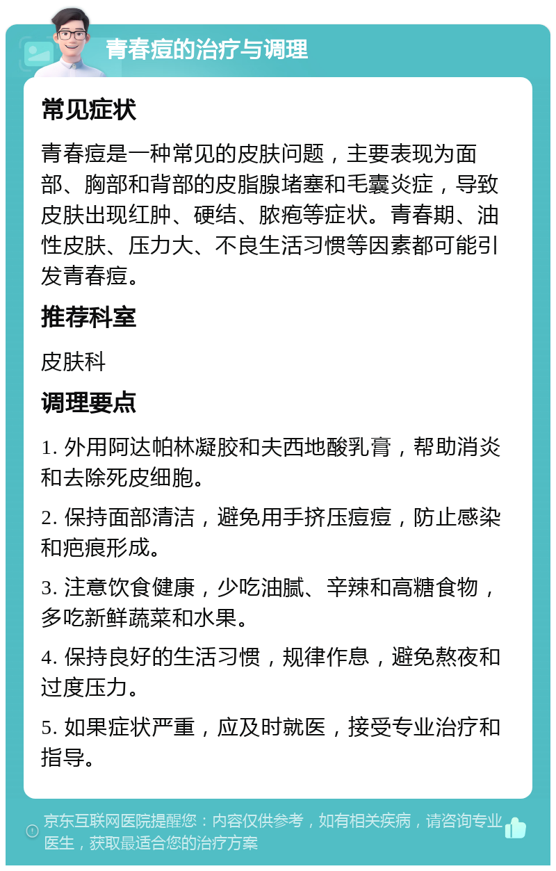 青春痘的治疗与调理 常见症状 青春痘是一种常见的皮肤问题，主要表现为面部、胸部和背部的皮脂腺堵塞和毛囊炎症，导致皮肤出现红肿、硬结、脓疱等症状。青春期、油性皮肤、压力大、不良生活习惯等因素都可能引发青春痘。 推荐科室 皮肤科 调理要点 1. 外用阿达帕林凝胶和夫西地酸乳膏，帮助消炎和去除死皮细胞。 2. 保持面部清洁，避免用手挤压痘痘，防止感染和疤痕形成。 3. 注意饮食健康，少吃油腻、辛辣和高糖食物，多吃新鲜蔬菜和水果。 4. 保持良好的生活习惯，规律作息，避免熬夜和过度压力。 5. 如果症状严重，应及时就医，接受专业治疗和指导。