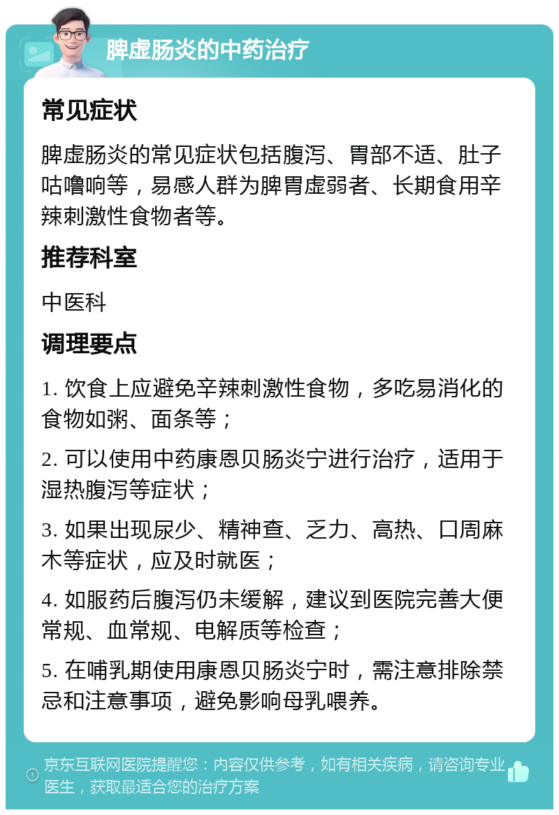 脾虚肠炎的中药治疗 常见症状 脾虚肠炎的常见症状包括腹泻、胃部不适、肚子咕噜响等，易感人群为脾胃虚弱者、长期食用辛辣刺激性食物者等。 推荐科室 中医科 调理要点 1. 饮食上应避免辛辣刺激性食物，多吃易消化的食物如粥、面条等； 2. 可以使用中药康恩贝肠炎宁进行治疗，适用于湿热腹泻等症状； 3. 如果出现尿少、精神查、乏力、高热、口周麻木等症状，应及时就医； 4. 如服药后腹泻仍未缓解，建议到医院完善大便常规、血常规、电解质等检查； 5. 在哺乳期使用康恩贝肠炎宁时，需注意排除禁忌和注意事项，避免影响母乳喂养。