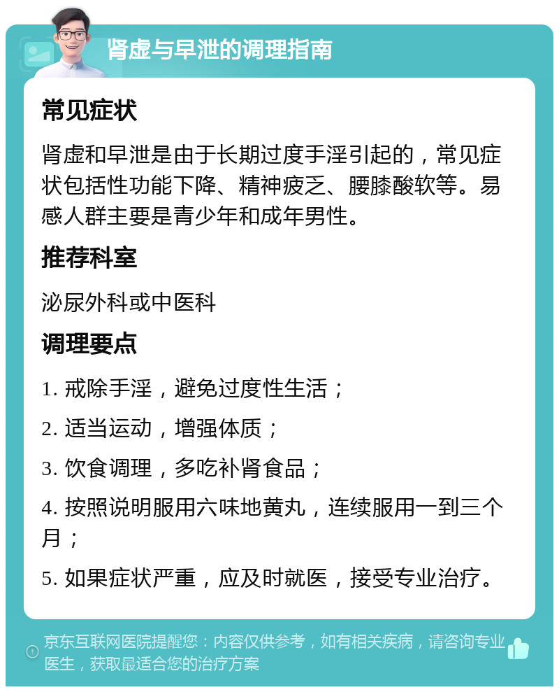 肾虚与早泄的调理指南 常见症状 肾虚和早泄是由于长期过度手淫引起的，常见症状包括性功能下降、精神疲乏、腰膝酸软等。易感人群主要是青少年和成年男性。 推荐科室 泌尿外科或中医科 调理要点 1. 戒除手淫，避免过度性生活； 2. 适当运动，增强体质； 3. 饮食调理，多吃补肾食品； 4. 按照说明服用六味地黄丸，连续服用一到三个月； 5. 如果症状严重，应及时就医，接受专业治疗。