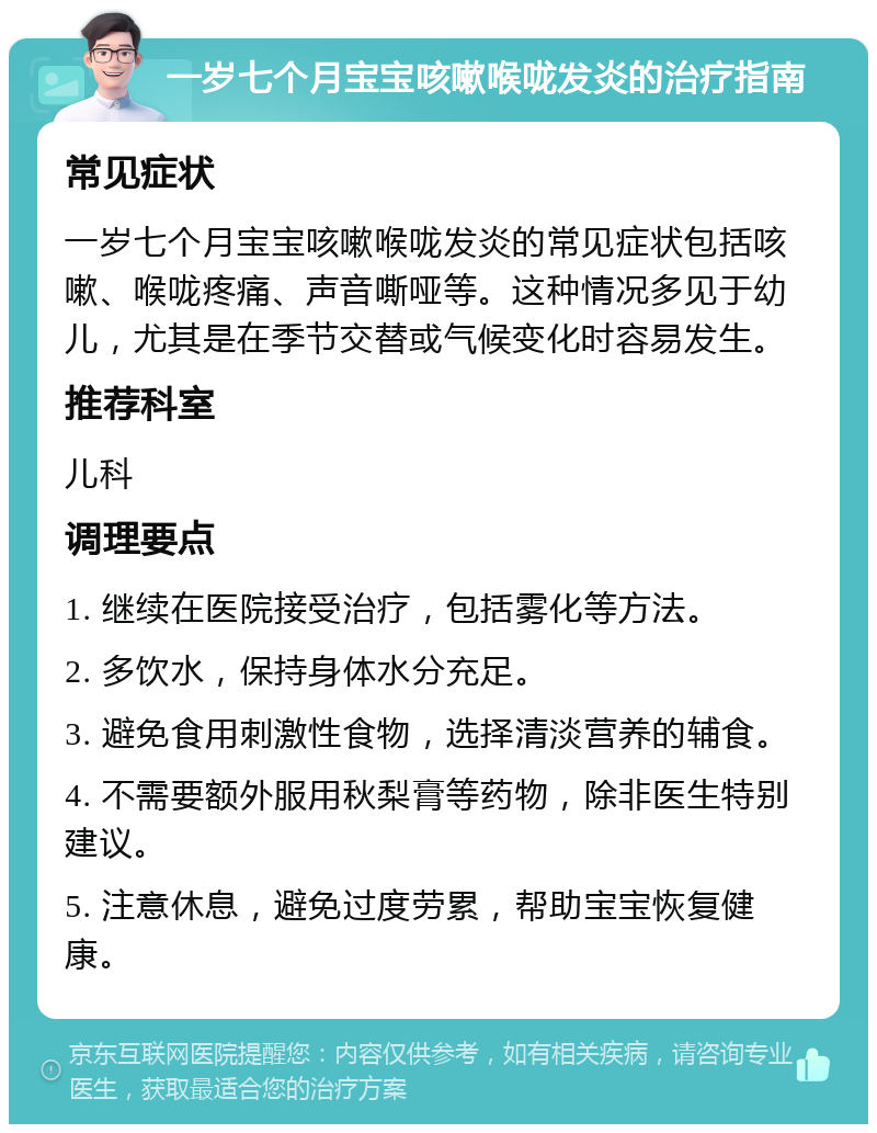 一岁七个月宝宝咳嗽喉咙发炎的治疗指南 常见症状 一岁七个月宝宝咳嗽喉咙发炎的常见症状包括咳嗽、喉咙疼痛、声音嘶哑等。这种情况多见于幼儿，尤其是在季节交替或气候变化时容易发生。 推荐科室 儿科 调理要点 1. 继续在医院接受治疗，包括雾化等方法。 2. 多饮水，保持身体水分充足。 3. 避免食用刺激性食物，选择清淡营养的辅食。 4. 不需要额外服用秋梨膏等药物，除非医生特别建议。 5. 注意休息，避免过度劳累，帮助宝宝恢复健康。