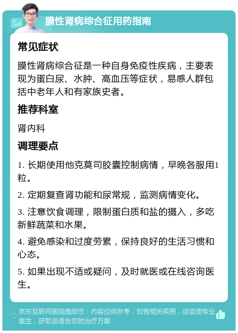 膜性肾病综合征用药指南 常见症状 膜性肾病综合征是一种自身免疫性疾病，主要表现为蛋白尿、水肿、高血压等症状，易感人群包括中老年人和有家族史者。 推荐科室 肾内科 调理要点 1. 长期使用他克莫司胶囊控制病情，早晚各服用1粒。 2. 定期复查肾功能和尿常规，监测病情变化。 3. 注意饮食调理，限制蛋白质和盐的摄入，多吃新鲜蔬菜和水果。 4. 避免感染和过度劳累，保持良好的生活习惯和心态。 5. 如果出现不适或疑问，及时就医或在线咨询医生。