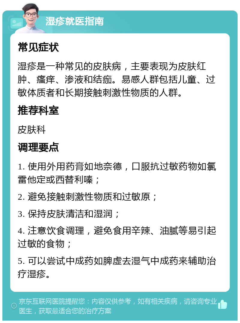 湿疹就医指南 常见症状 湿疹是一种常见的皮肤病，主要表现为皮肤红肿、瘙痒、渗液和结痂。易感人群包括儿童、过敏体质者和长期接触刺激性物质的人群。 推荐科室 皮肤科 调理要点 1. 使用外用药膏如地奈德，口服抗过敏药物如氯雷他定或西替利嗪； 2. 避免接触刺激性物质和过敏原； 3. 保持皮肤清洁和湿润； 4. 注意饮食调理，避免食用辛辣、油腻等易引起过敏的食物； 5. 可以尝试中成药如脾虚去湿气中成药来辅助治疗湿疹。