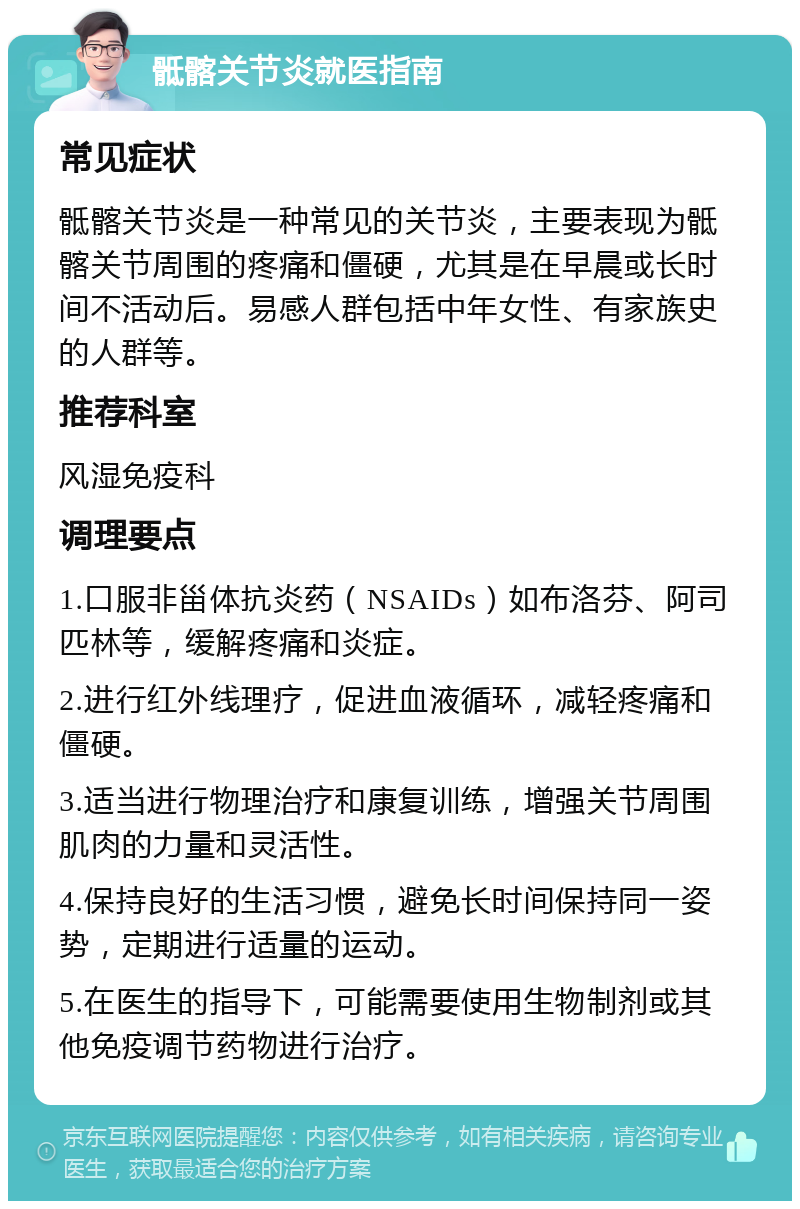 骶髂关节炎就医指南 常见症状 骶髂关节炎是一种常见的关节炎，主要表现为骶髂关节周围的疼痛和僵硬，尤其是在早晨或长时间不活动后。易感人群包括中年女性、有家族史的人群等。 推荐科室 风湿免疫科 调理要点 1.口服非甾体抗炎药（NSAIDs）如布洛芬、阿司匹林等，缓解疼痛和炎症。 2.进行红外线理疗，促进血液循环，减轻疼痛和僵硬。 3.适当进行物理治疗和康复训练，增强关节周围肌肉的力量和灵活性。 4.保持良好的生活习惯，避免长时间保持同一姿势，定期进行适量的运动。 5.在医生的指导下，可能需要使用生物制剂或其他免疫调节药物进行治疗。