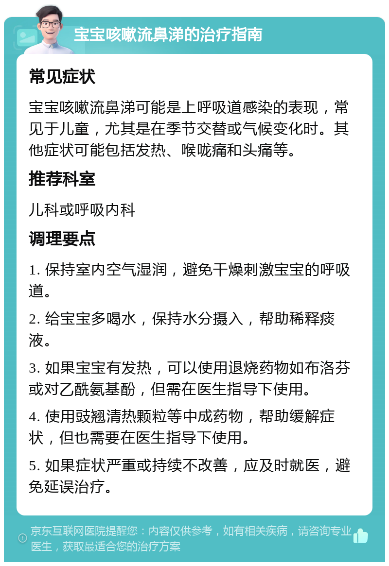 宝宝咳嗽流鼻涕的治疗指南 常见症状 宝宝咳嗽流鼻涕可能是上呼吸道感染的表现，常见于儿童，尤其是在季节交替或气候变化时。其他症状可能包括发热、喉咙痛和头痛等。 推荐科室 儿科或呼吸内科 调理要点 1. 保持室内空气湿润，避免干燥刺激宝宝的呼吸道。 2. 给宝宝多喝水，保持水分摄入，帮助稀释痰液。 3. 如果宝宝有发热，可以使用退烧药物如布洛芬或对乙酰氨基酚，但需在医生指导下使用。 4. 使用豉翘清热颗粒等中成药物，帮助缓解症状，但也需要在医生指导下使用。 5. 如果症状严重或持续不改善，应及时就医，避免延误治疗。