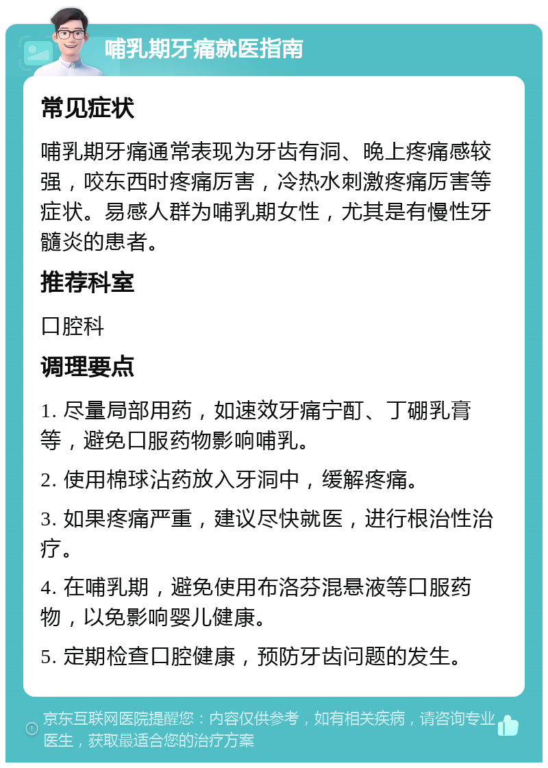 哺乳期牙痛就医指南 常见症状 哺乳期牙痛通常表现为牙齿有洞、晚上疼痛感较强，咬东西时疼痛厉害，冷热水刺激疼痛厉害等症状。易感人群为哺乳期女性，尤其是有慢性牙髓炎的患者。 推荐科室 口腔科 调理要点 1. 尽量局部用药，如速效牙痛宁酊、丁硼乳膏等，避免口服药物影响哺乳。 2. 使用棉球沾药放入牙洞中，缓解疼痛。 3. 如果疼痛严重，建议尽快就医，进行根治性治疗。 4. 在哺乳期，避免使用布洛芬混悬液等口服药物，以免影响婴儿健康。 5. 定期检查口腔健康，预防牙齿问题的发生。