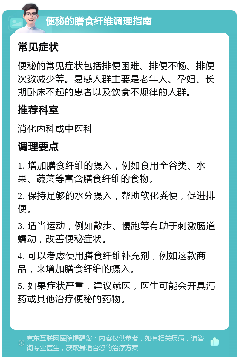 便秘的膳食纤维调理指南 常见症状 便秘的常见症状包括排便困难、排便不畅、排便次数减少等。易感人群主要是老年人、孕妇、长期卧床不起的患者以及饮食不规律的人群。 推荐科室 消化内科或中医科 调理要点 1. 增加膳食纤维的摄入，例如食用全谷类、水果、蔬菜等富含膳食纤维的食物。 2. 保持足够的水分摄入，帮助软化粪便，促进排便。 3. 适当运动，例如散步、慢跑等有助于刺激肠道蠕动，改善便秘症状。 4. 可以考虑使用膳食纤维补充剂，例如这款商品，来增加膳食纤维的摄入。 5. 如果症状严重，建议就医，医生可能会开具泻药或其他治疗便秘的药物。