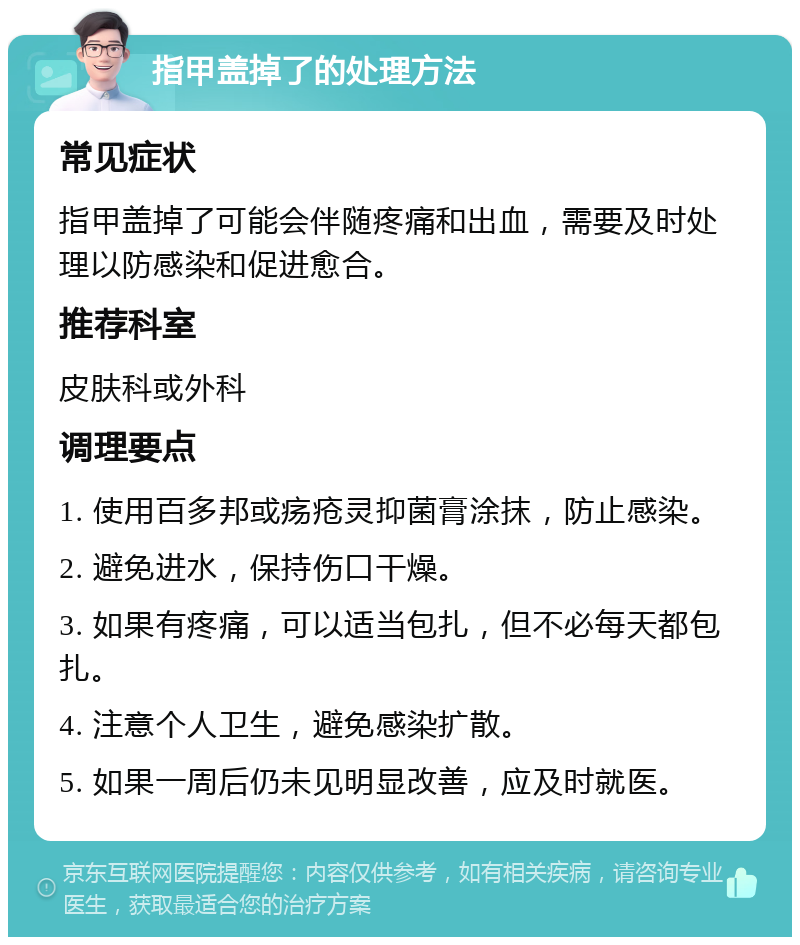 指甲盖掉了的处理方法 常见症状 指甲盖掉了可能会伴随疼痛和出血，需要及时处理以防感染和促进愈合。 推荐科室 皮肤科或外科 调理要点 1. 使用百多邦或疡疮灵抑菌膏涂抹，防止感染。 2. 避免进水，保持伤口干燥。 3. 如果有疼痛，可以适当包扎，但不必每天都包扎。 4. 注意个人卫生，避免感染扩散。 5. 如果一周后仍未见明显改善，应及时就医。