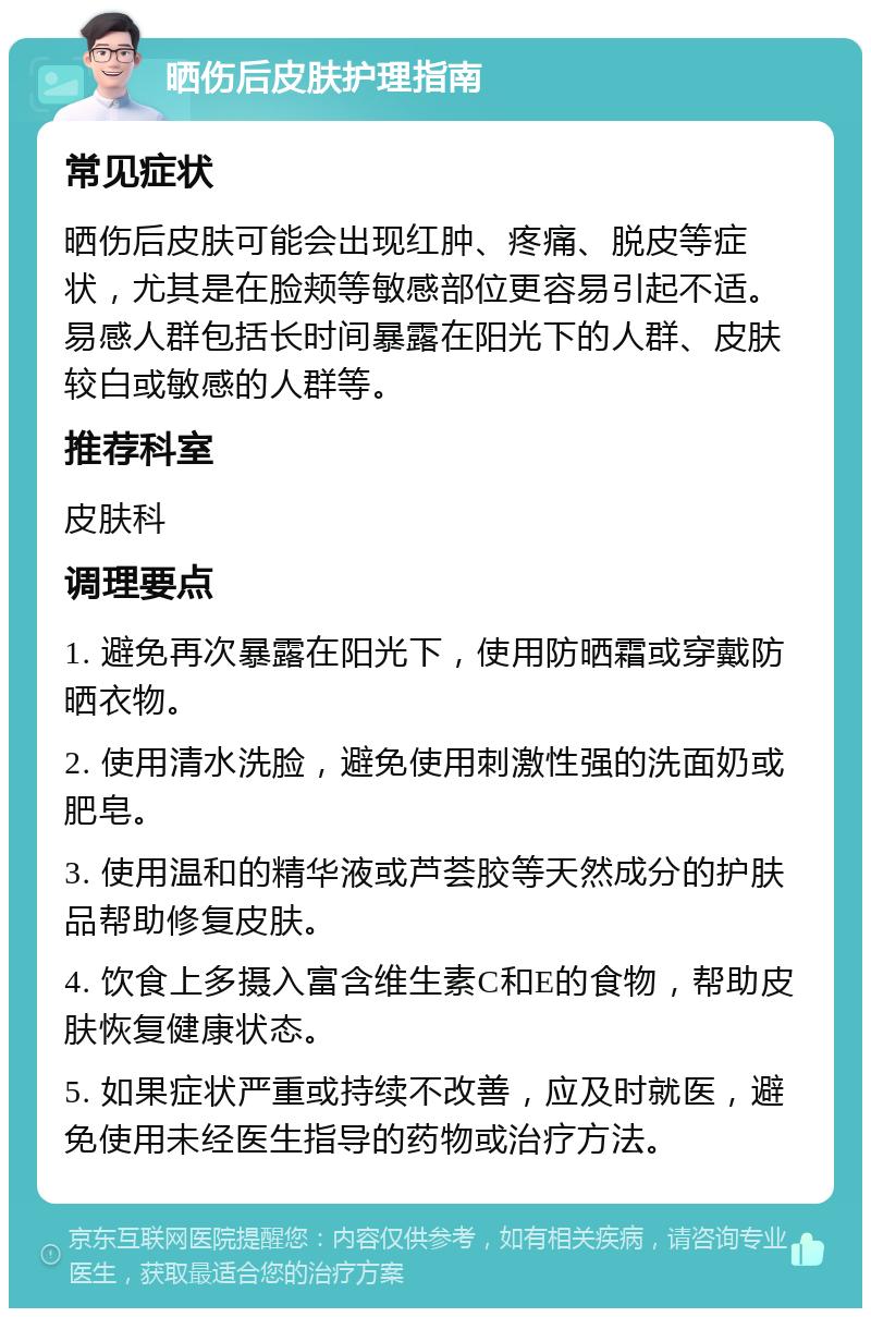 晒伤后皮肤护理指南 常见症状 晒伤后皮肤可能会出现红肿、疼痛、脱皮等症状，尤其是在脸颊等敏感部位更容易引起不适。易感人群包括长时间暴露在阳光下的人群、皮肤较白或敏感的人群等。 推荐科室 皮肤科 调理要点 1. 避免再次暴露在阳光下，使用防晒霜或穿戴防晒衣物。 2. 使用清水洗脸，避免使用刺激性强的洗面奶或肥皂。 3. 使用温和的精华液或芦荟胶等天然成分的护肤品帮助修复皮肤。 4. 饮食上多摄入富含维生素C和E的食物，帮助皮肤恢复健康状态。 5. 如果症状严重或持续不改善，应及时就医，避免使用未经医生指导的药物或治疗方法。