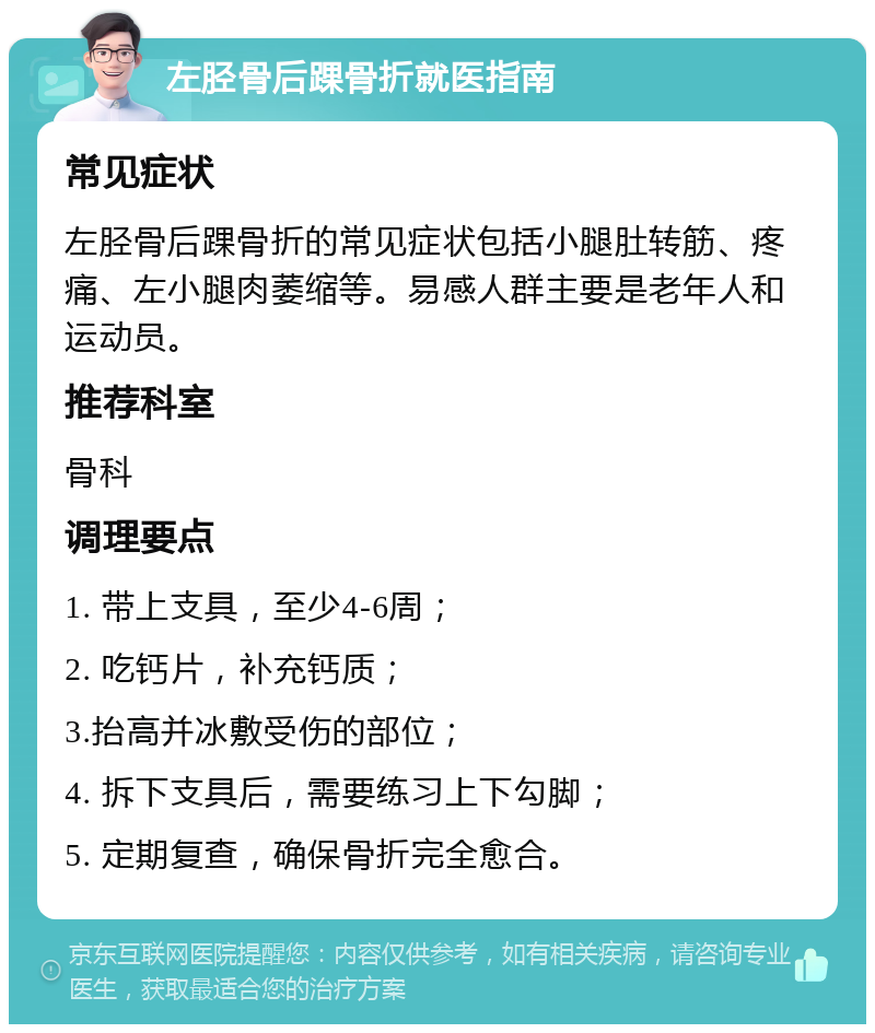 左胫骨后踝骨折就医指南 常见症状 左胫骨后踝骨折的常见症状包括小腿肚转筋、疼痛、左小腿肉萎缩等。易感人群主要是老年人和运动员。 推荐科室 骨科 调理要点 1. 带上支具，至少4-6周； 2. 吃钙片，补充钙质； 3.抬高并冰敷受伤的部位； 4. 拆下支具后，需要练习上下勾脚； 5. 定期复查，确保骨折完全愈合。