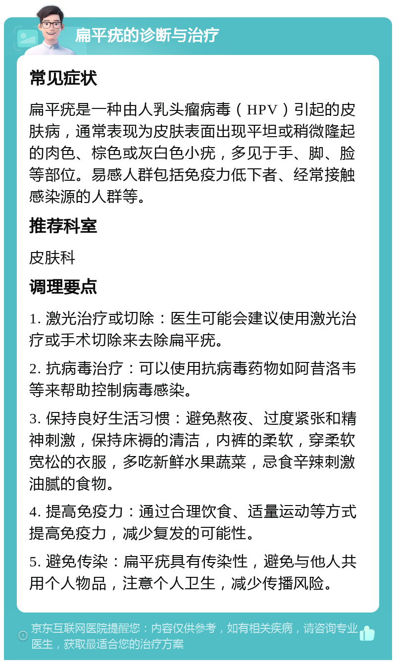 扁平疣的诊断与治疗 常见症状 扁平疣是一种由人乳头瘤病毒（HPV）引起的皮肤病，通常表现为皮肤表面出现平坦或稍微隆起的肉色、棕色或灰白色小疣，多见于手、脚、脸等部位。易感人群包括免疫力低下者、经常接触感染源的人群等。 推荐科室 皮肤科 调理要点 1. 激光治疗或切除：医生可能会建议使用激光治疗或手术切除来去除扁平疣。 2. 抗病毒治疗：可以使用抗病毒药物如阿昔洛韦等来帮助控制病毒感染。 3. 保持良好生活习惯：避免熬夜、过度紧张和精神刺激，保持床褥的清洁，内裤的柔软，穿柔软宽松的衣服，多吃新鲜水果蔬菜，忌食辛辣刺激油腻的食物。 4. 提高免疫力：通过合理饮食、适量运动等方式提高免疫力，减少复发的可能性。 5. 避免传染：扁平疣具有传染性，避免与他人共用个人物品，注意个人卫生，减少传播风险。