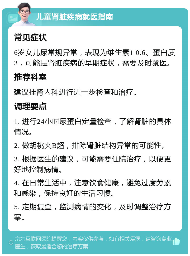 儿童肾脏疾病就医指南 常见症状 6岁女儿尿常规异常，表现为维生素1 0.6、蛋白质3，可能是肾脏疾病的早期症状，需要及时就医。 推荐科室 建议挂肾内科进行进一步检查和治疗。 调理要点 1. 进行24小时尿蛋白定量检查，了解肾脏的具体情况。 2. 做胡桃夹B超，排除肾脏结构异常的可能性。 3. 根据医生的建议，可能需要住院治疗，以便更好地控制病情。 4. 在日常生活中，注意饮食健康，避免过度劳累和感染，保持良好的生活习惯。 5. 定期复查，监测病情的变化，及时调整治疗方案。