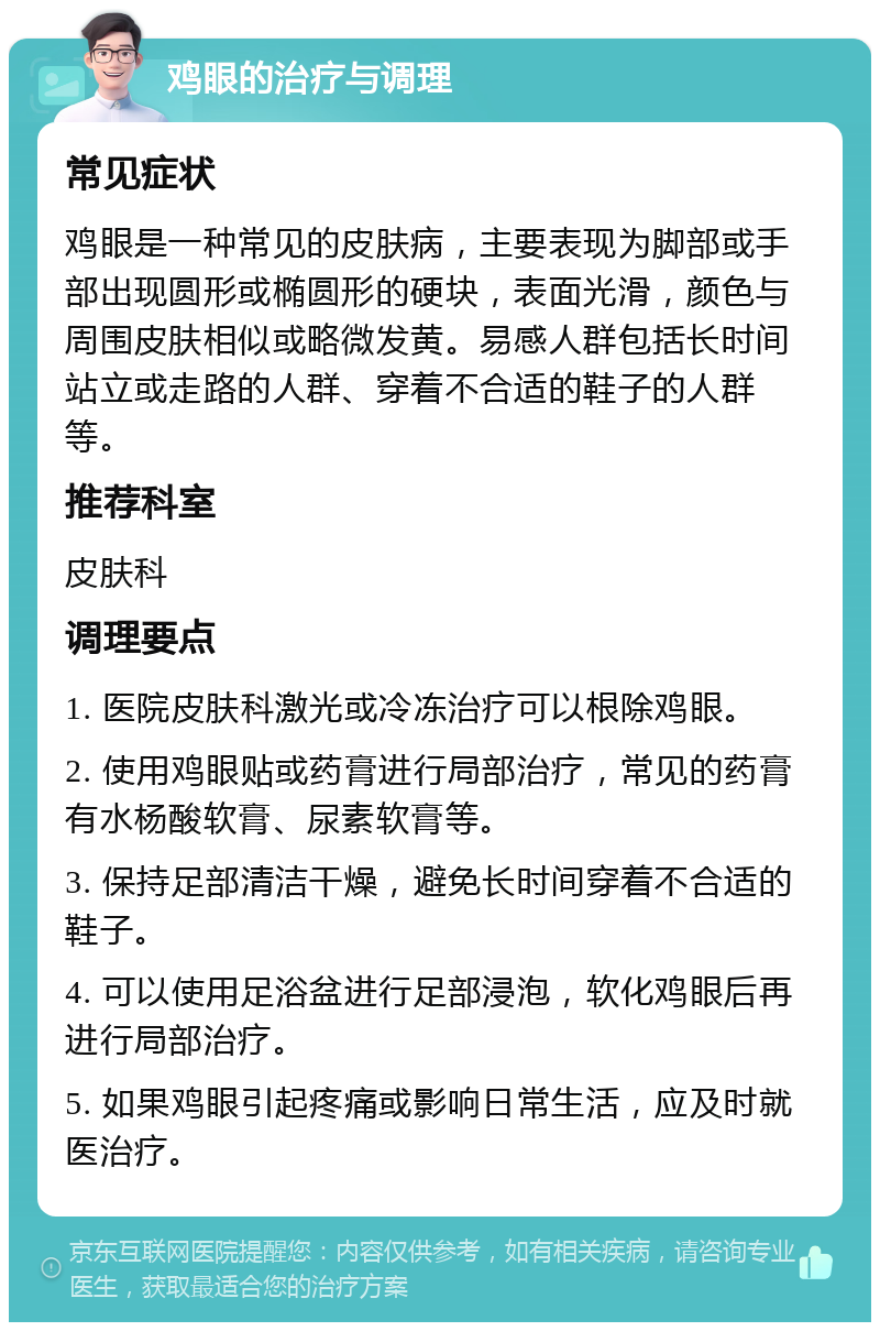 鸡眼的治疗与调理 常见症状 鸡眼是一种常见的皮肤病，主要表现为脚部或手部出现圆形或椭圆形的硬块，表面光滑，颜色与周围皮肤相似或略微发黄。易感人群包括长时间站立或走路的人群、穿着不合适的鞋子的人群等。 推荐科室 皮肤科 调理要点 1. 医院皮肤科激光或冷冻治疗可以根除鸡眼。 2. 使用鸡眼贴或药膏进行局部治疗，常见的药膏有水杨酸软膏、尿素软膏等。 3. 保持足部清洁干燥，避免长时间穿着不合适的鞋子。 4. 可以使用足浴盆进行足部浸泡，软化鸡眼后再进行局部治疗。 5. 如果鸡眼引起疼痛或影响日常生活，应及时就医治疗。