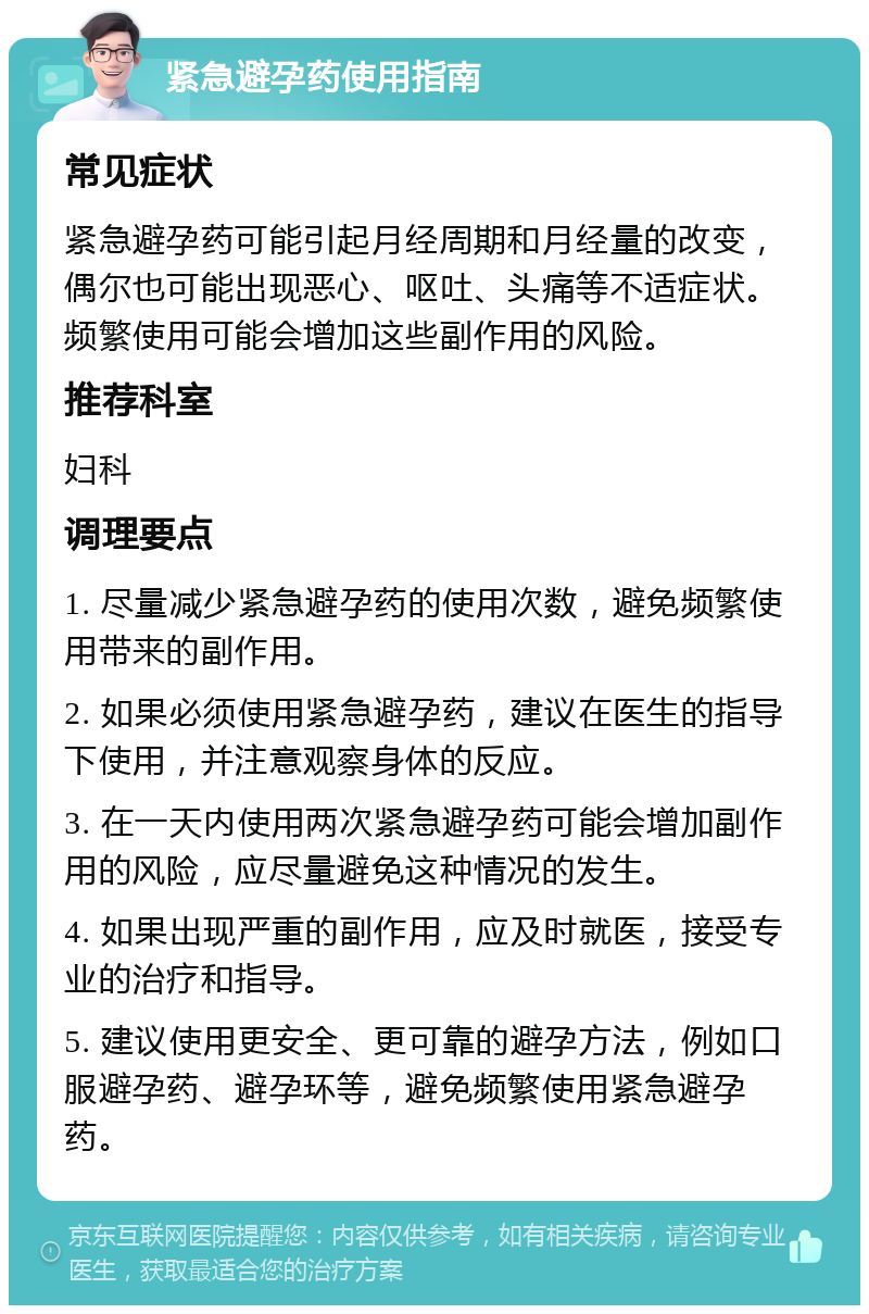 紧急避孕药使用指南 常见症状 紧急避孕药可能引起月经周期和月经量的改变，偶尔也可能出现恶心、呕吐、头痛等不适症状。频繁使用可能会增加这些副作用的风险。 推荐科室 妇科 调理要点 1. 尽量减少紧急避孕药的使用次数，避免频繁使用带来的副作用。 2. 如果必须使用紧急避孕药，建议在医生的指导下使用，并注意观察身体的反应。 3. 在一天内使用两次紧急避孕药可能会增加副作用的风险，应尽量避免这种情况的发生。 4. 如果出现严重的副作用，应及时就医，接受专业的治疗和指导。 5. 建议使用更安全、更可靠的避孕方法，例如口服避孕药、避孕环等，避免频繁使用紧急避孕药。