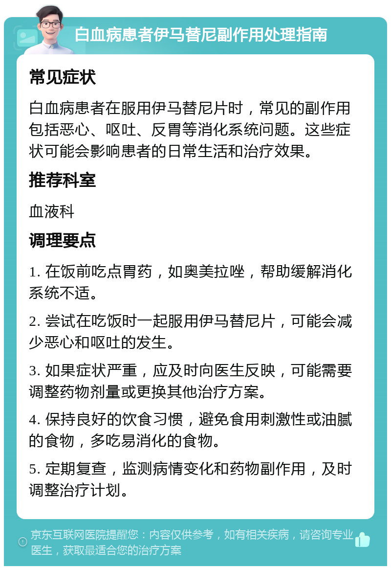 白血病患者伊马替尼副作用处理指南 常见症状 白血病患者在服用伊马替尼片时，常见的副作用包括恶心、呕吐、反胃等消化系统问题。这些症状可能会影响患者的日常生活和治疗效果。 推荐科室 血液科 调理要点 1. 在饭前吃点胃药，如奥美拉唑，帮助缓解消化系统不适。 2. 尝试在吃饭时一起服用伊马替尼片，可能会减少恶心和呕吐的发生。 3. 如果症状严重，应及时向医生反映，可能需要调整药物剂量或更换其他治疗方案。 4. 保持良好的饮食习惯，避免食用刺激性或油腻的食物，多吃易消化的食物。 5. 定期复查，监测病情变化和药物副作用，及时调整治疗计划。