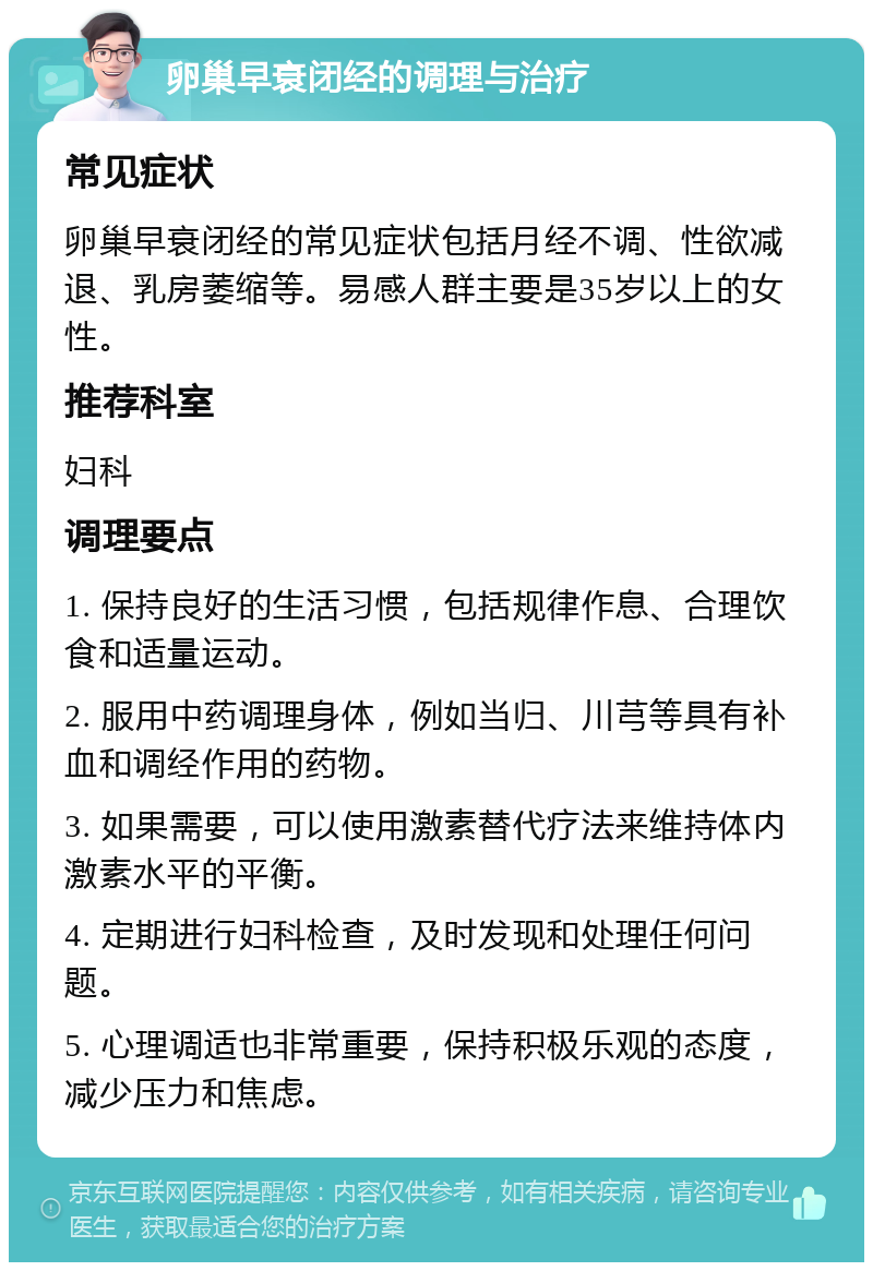 卵巢早衰闭经的调理与治疗 常见症状 卵巢早衰闭经的常见症状包括月经不调、性欲减退、乳房萎缩等。易感人群主要是35岁以上的女性。 推荐科室 妇科 调理要点 1. 保持良好的生活习惯，包括规律作息、合理饮食和适量运动。 2. 服用中药调理身体，例如当归、川芎等具有补血和调经作用的药物。 3. 如果需要，可以使用激素替代疗法来维持体内激素水平的平衡。 4. 定期进行妇科检查，及时发现和处理任何问题。 5. 心理调适也非常重要，保持积极乐观的态度，减少压力和焦虑。