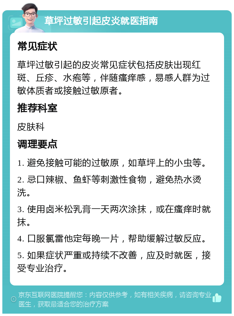 草坪过敏引起皮炎就医指南 常见症状 草坪过敏引起的皮炎常见症状包括皮肤出现红斑、丘疹、水疱等，伴随瘙痒感，易感人群为过敏体质者或接触过敏原者。 推荐科室 皮肤科 调理要点 1. 避免接触可能的过敏原，如草坪上的小虫等。 2. 忌口辣椒、鱼虾等刺激性食物，避免热水烫洗。 3. 使用卤米松乳膏一天两次涂抹，或在瘙痒时就抹。 4. 口服氯雷他定每晚一片，帮助缓解过敏反应。 5. 如果症状严重或持续不改善，应及时就医，接受专业治疗。