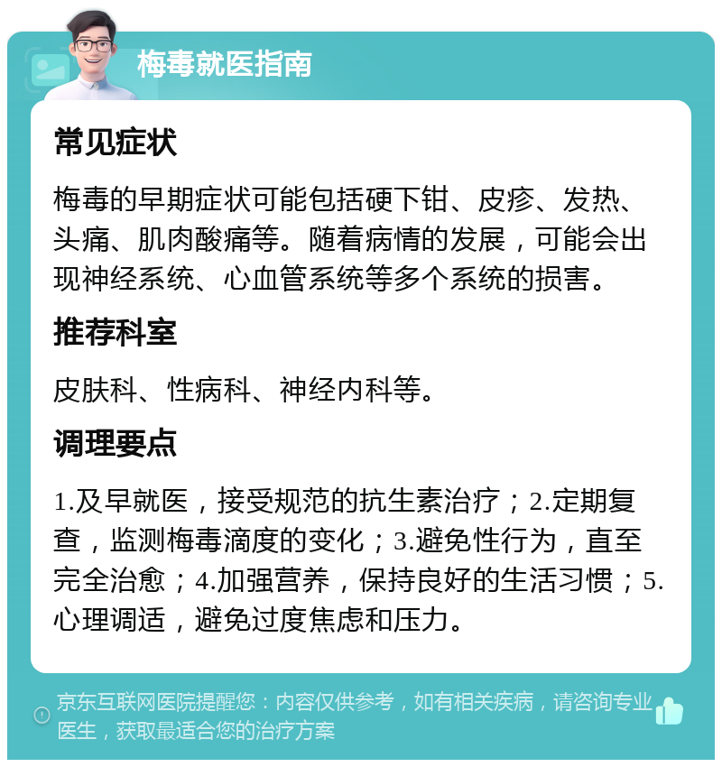 梅毒就医指南 常见症状 梅毒的早期症状可能包括硬下钳、皮疹、发热、头痛、肌肉酸痛等。随着病情的发展，可能会出现神经系统、心血管系统等多个系统的损害。 推荐科室 皮肤科、性病科、神经内科等。 调理要点 1.及早就医，接受规范的抗生素治疗；2.定期复查，监测梅毒滴度的变化；3.避免性行为，直至完全治愈；4.加强营养，保持良好的生活习惯；5.心理调适，避免过度焦虑和压力。