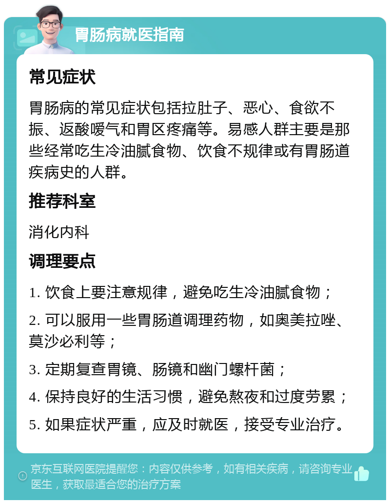 胃肠病就医指南 常见症状 胃肠病的常见症状包括拉肚子、恶心、食欲不振、返酸嗳气和胃区疼痛等。易感人群主要是那些经常吃生冷油腻食物、饮食不规律或有胃肠道疾病史的人群。 推荐科室 消化内科 调理要点 1. 饮食上要注意规律，避免吃生冷油腻食物； 2. 可以服用一些胃肠道调理药物，如奥美拉唑、莫沙必利等； 3. 定期复查胃镜、肠镜和幽门螺杆菌； 4. 保持良好的生活习惯，避免熬夜和过度劳累； 5. 如果症状严重，应及时就医，接受专业治疗。