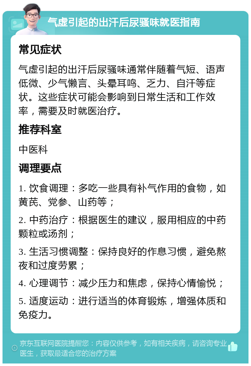 气虚引起的出汗后尿骚味就医指南 常见症状 气虚引起的出汗后尿骚味通常伴随着气短、语声低微、少气懒言、头晕耳鸣、乏力、自汗等症状。这些症状可能会影响到日常生活和工作效率，需要及时就医治疗。 推荐科室 中医科 调理要点 1. 饮食调理：多吃一些具有补气作用的食物，如黄芪、党参、山药等； 2. 中药治疗：根据医生的建议，服用相应的中药颗粒或汤剂； 3. 生活习惯调整：保持良好的作息习惯，避免熬夜和过度劳累； 4. 心理调节：减少压力和焦虑，保持心情愉悦； 5. 适度运动：进行适当的体育锻炼，增强体质和免疫力。