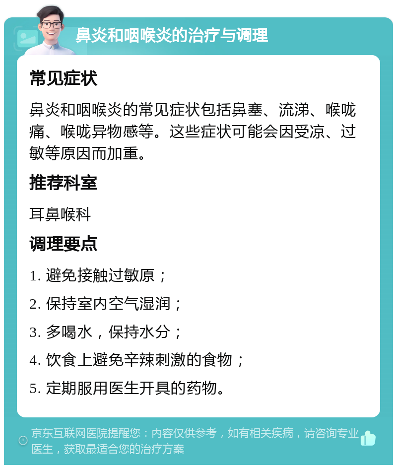 鼻炎和咽喉炎的治疗与调理 常见症状 鼻炎和咽喉炎的常见症状包括鼻塞、流涕、喉咙痛、喉咙异物感等。这些症状可能会因受凉、过敏等原因而加重。 推荐科室 耳鼻喉科 调理要点 1. 避免接触过敏原； 2. 保持室内空气湿润； 3. 多喝水，保持水分； 4. 饮食上避免辛辣刺激的食物； 5. 定期服用医生开具的药物。