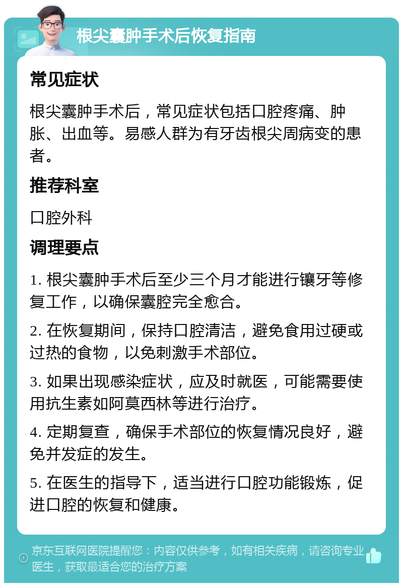 根尖囊肿手术后恢复指南 常见症状 根尖囊肿手术后，常见症状包括口腔疼痛、肿胀、出血等。易感人群为有牙齿根尖周病变的患者。 推荐科室 口腔外科 调理要点 1. 根尖囊肿手术后至少三个月才能进行镶牙等修复工作，以确保囊腔完全愈合。 2. 在恢复期间，保持口腔清洁，避免食用过硬或过热的食物，以免刺激手术部位。 3. 如果出现感染症状，应及时就医，可能需要使用抗生素如阿莫西林等进行治疗。 4. 定期复查，确保手术部位的恢复情况良好，避免并发症的发生。 5. 在医生的指导下，适当进行口腔功能锻炼，促进口腔的恢复和健康。